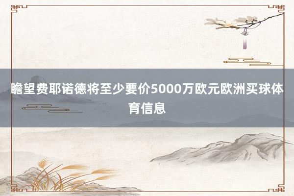 瞻望费耶诺德将至少要价5000万欧元欧洲买球体育信息