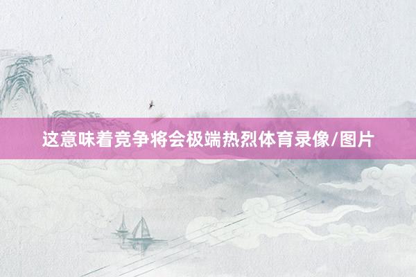 这意味着竞争将会极端热烈体育录像/图片