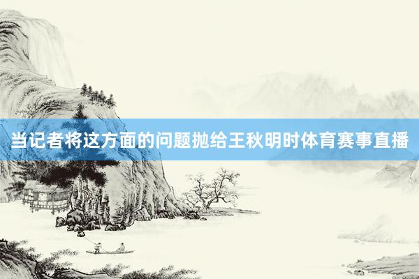 当记者将这方面的问题抛给王秋明时体育赛事直播