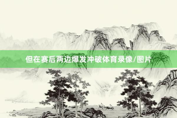 但在赛后两边爆发冲破体育录像/图片