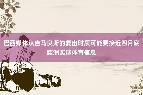 巴西媒体认吉马良斯的复出时辰可能更接近四月底欧洲买球体育信息