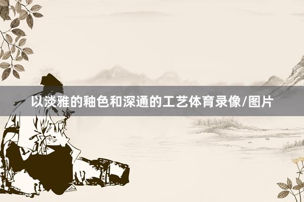 以淡雅的釉色和深通的工艺体育录像/图片