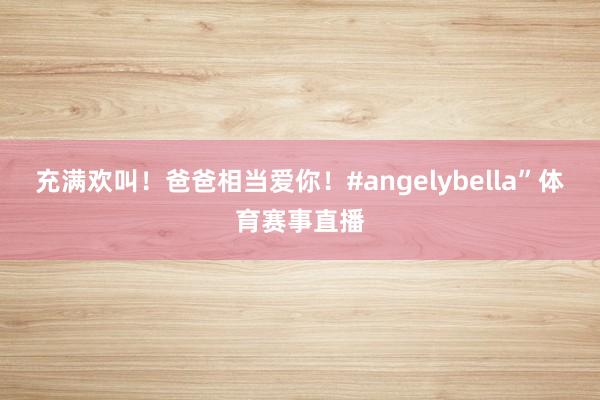 充满欢叫！爸爸相当爱你！#angelybella”体育赛事直播