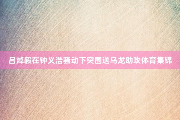 吕焯毅在钟义浩骚动下突围送乌龙助攻体育集锦